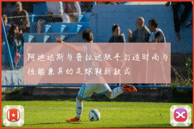 阿迪达斯与普拉达联手打造时尚与性能兼具的足球鞋新款式