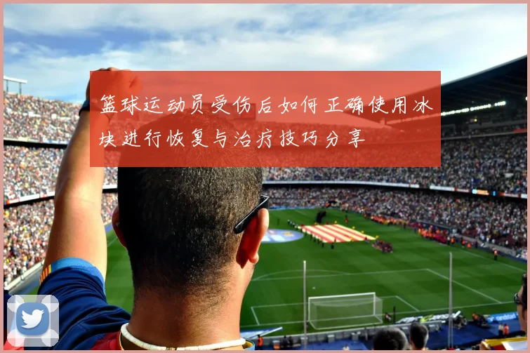 篮球运动员受伤后如何正确使用冰块进行恢复与治疗技巧分享
