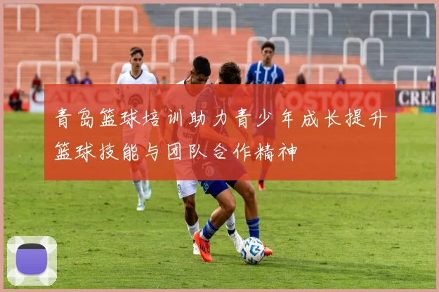青岛篮球培训助力青少年成长提升篮球技能与团队合作精神