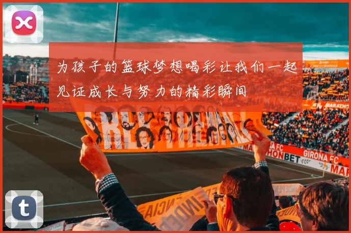 为孩子的篮球梦想喝彩让我们一起见证成长与努力的精彩瞬间