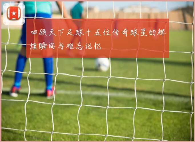 回顾天下足球十五位传奇球星的辉煌瞬间与难忘记忆